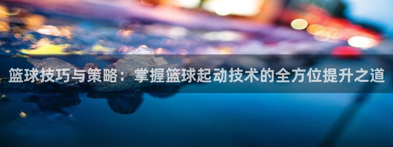 篮球技巧与策略：掌握篮球起动技术的全方位提升之道